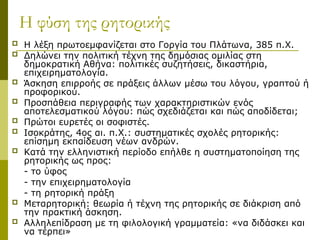 Η φύση της ρητορικής
 Η λέξη πρωτοεμφανίζεται στο Γοργία του Πλάτωνα, 385 π.Χ.
 Δηλώνει την πολιτική τέχνη της δημόσιας ομιλίας στη
δημοκρατική Αθήνα: πολιτικές συζητήσεις, δικαστήρια,
επιχειρηματολογία.
 Άσκηση επιρροής σε πράξεις άλλων μέσω του λόγου, γραπτού ή
προφορικού.
 Προσπάθεια περιγραφής των χαρακτηριστικών ενός
αποτελεσματικού λόγου: πώς σχεδιάζεται και πώς αποδίδεται;
 Πρώτοι ευρετές οι σοφιστές.
 Ισοκράτης, 4ος αι. π.Χ.: συστηματικές σχολές ρητορικής:
επίσημη εκπαίδευση νέων ανδρών.
 Κατά την ελληνιστική περίοδο επήλθε η συστηματοποίηση της
ρητορικής ως προς:
- το ύφος
- την επιχειρηματολογία
- τη ρητορική πράξη
 Μεταρητορική: θεωρία ή τέχνη της ρητορικής σε διάκριση από
την πρακτική άσκηση.
 Αλληλεπίδραση με τη φιλολογική γραμματεία: «να διδάσκει και
να τέρπει»
 