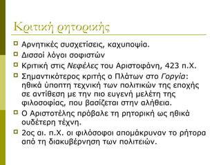 Κριτική ρητορικής
 Αρνητικές συσχετίσεις, καχυποψία.
 Δισσοί λόγοι σοφιστών
 Κριτική στις Νεφέλες του Αριστοφάνη, 423 π.Χ.
 Σημαντικότερος κριτής ο Πλάτων στο Γοργία:
ηθικά ύποπτη τεχνική των πολιτικών της εποχής
σε αντίθεση με την πιο ευγενή μελέτη της
φιλοσοφίας, που βασίζεται στην αλήθεια.
 Ο Αριστοτέλης πρόβαλε τη ρητορική ως ηθικά
ουδέτερη τέχνη.
 2ος αι. π.Χ. οι φιλόσοφοι απομάκρυναν το ρήτορα
από τη διακυβέρνηση των πολιτειών.
 