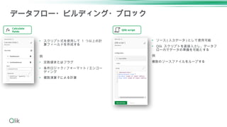 データフロー・ビルディング・ブロック
Qlik script
Calculate
fields
• スクリプト式を使用して 1 つ以上の計
算フィールドを作成する
例
• 定数値またはフラグ
• 条件ロジック / フォーマット / エンコー
ディング
• 複数演算子による計算
• ソース ( 入力データ ) として使用可能
• Qlik スクリプトを直接入力し、データフ
ロー内でデータの準備を可能とする
例
複数のソースファイルをループする
 