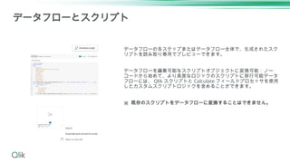 データフローの各ステップまたはデータフロー全体で、生成されたスク
リプトを読み取り専用でプレビューできます。
データフローを編集可能なスクリプトオブジェクトに変換可能：ノー
コードから始めて、より高度なロジックのスクリプトに移行可能データ
フローには、 Qlik スクリプトと Calculate フィールドプロセッサを使用
したカスタムスクリプトロジックを含めることができます。
※ 既存のスクリプトをデータフローに変換することはできません。
データフローとスクリプト
 