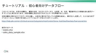 チュートリアル - 初心者向けデータフロー
このシナリオでは、世界中の顧客と、顧客の名前、注文日とステータス、出身国、州、住所、電話番号などの情報を含む販売デー
タ サンプルに焦点を当てます。米国の顧客に焦点を当てるようにデータを準備するとします。
米国の顧客に関するすべてのデータを分離し、出身州に関する不足している情報を追加し、書式を少し変更して、たとえば分析ア
プリのソースとして使用できる新しいファイルにデータをエクスポートします。
https://help.qlik.com/en-US/cloud-services/Subsystems/Hub/Content/Sense_Hub/DataFlow/data-flow-tutorial.htm
使用するデータ
• states.xlsx
• sales_data_sample.xlsx
 