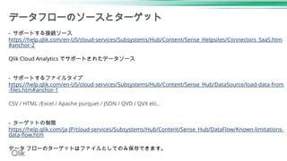 データフローのソースとターゲット
- サポートする接続ソース
https://help.qlik.com/en-US/cloud-services/Subsystems/Hub/Content/Sense_Helpsites/Connectors_SaaS.htm
#anchor-2
Qlik Cloud Analytics でサポートされたデータソース
- サポートするファイルタイプ
https://help.qlik.com/en-US/cloud-services/Subsystems/Hub/Content/Sense_Hub/DataSource/load-data-from
-files.htm#anchor-1
CSV / HTML /Excel / Apache purquet / JSON / QVD / QVX etc..
- ターゲットの制限
https://help.qlik.com/ja-JP/cloud-services/Subsystems/Hub/Content/Sense_Hub/DataFlow/Known-limitations-
data-flow.htm
データ フローのターゲットはファイルとしてのみ保存できます。
 