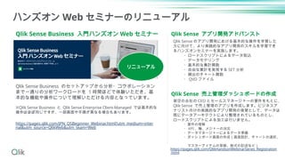 Qlik Sense Business 入門ハンズオン Web セミナー
ハンズオン Web セミナーのリニューアル
Qlik Sense Business のセットアップから分析・コラボレーション
まで一通りの分析ワークロードを 1 時間ほどで体験いただき、基
本的な機能や操作について理解いただける内容となっています。
※Qlik Sense Business と Qlik Sense Enterprise Client-Managed では基本的な
操作はほぼ同じですが、一部画面や手順が異なる場合もあります。
https://pages.qlik.com/JPN_QSBeginner_Webinar.html?utm_medium=inter
nal&utm_source=QlikWeb&utm_team=Web
Qlik Sense アプリ開発アドバンスト
Qlik Sense 売上管理ダッシュボードの作成
架空の会社の CEO とセールスマネージャーの要件をもとに、
Qlik Sense で売上管理のアプリを作成します。ビジネスア
ナリスト向けの実践的なアプリ開発の実習として、データは
既にデータアーキテクトにより整理されているものとし、
ロードスクリプトによる加工は行いません。
・要件の理解
・ KPI 、軸、メジャーの決定
・データマネージャーによるデータ準備
・ダッシュボード画面の作成（画面設計、チャートの選択、
マスターアイテムの登録、数式の記述など）
Qlik Sense のアプリ開発における基本的な操作を学習した
方に向けて、より実践的なアプリ開発のスキルを学習でき
るハンズオンセミナーを実施します。
・ロードスクリプトによるデータ取込
・データモデリング
・基本的な集計関数
・自由な集計を実現する SET 分析
・頻出のチャート関数
・ QVD ファイル
https://pages.qlik.com/QlikHandsonWebinarSeries_Registration
.html
リニューアル
 