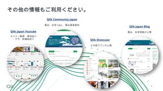 セミナー動画・事例紹介
・デモ・新機能紹介
Qlik Japan Youtube
Qlik Community Japan
製品・技術 Q&A 、製品関連資料
Qlik Showcase
日本語アプリの公開
Qlik Japan Blog
製品・技術情報の公開
その他の情報もご利用ください。
 