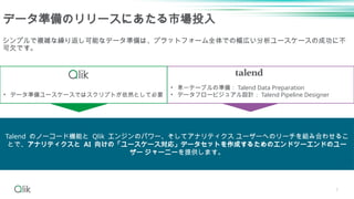 7
データ準備のリリースにあたる市場投入
• 単一テーブルの準備： Talend Data Preparation
• データフロービジュアル設計： Talend Pipeline Designer
シンプルで複雑な繰り返し可能なデータ準備は、プラットフォーム全体での幅広い分析ユースケースの成功に不
可欠です。
• データ準備ユースケースではスクリプトが依然として必要
Talend のノーコード機能と Qlik エンジンのパワー、そしてアナリティクス ユーザーへのリーチを組み合わせるこ
とで、アナリティクスと AI 向けの「ユースケース対応」データセットを作成するためのエンドツーエンドのユー
ザー ジャーニーを提供します。
 