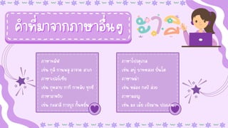 ภาษาทมิฬ
ภาษาทมิฬ
เช่น กุลี กานพลู อาจาด สาเก
เช่น กุลี กานพลู อาจาด สาเก
ภาษาเปอร์เซีย
ภาษาเปอร์เซีย
เช่น กุหลาบ กากี กาหลิบ ชุกชี
เช่น กุหลาบ กากี กาหลิบ ชุกชี
ภาษาอาหรับ
ภาษาอาหรับ
เช่น กะลาสี การบูร กั้นหยั่น
เช่น กะลาสี การบูร กั้นหยั่น
ภาษาโปรตุเกส
ภาษาโปรตุเกส
เช่น สบู่ บาทหลวง ปิ่นโต
เช่น สบู่ บาทหลวง ปิ่นโต
ภาษาพม่า
ภาษาพม่า
เช่น หม่อง กะปิ ส่วย
เช่น หม่อง กะปิ ส่วย
ภาษามอญ
ภาษามอญ
เช่น มะ เม้ย เปิงมาน ประเคน
เช่น มะ เม้ย เปิงมาน ประเคน
คำที่มาจากภาษาอื่นๆ
คำที่มาจากภาษาอื่นๆ
 