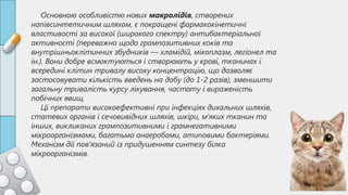 Основною особливістю нових макролідів, створених
напівсинтетичним шляхом, є покращені фармакокінетичні
властивості за високої (широкого спектру) антибактеріальної
активності (переважно щодо грампозитивних коків та
внутрішньоклітинних збудників — хламідій, мікоплазм, легіонел та
ін.). Вони добре всмоктуються і створюють у крові, тканинах і
всередині клітин тривалу високу концентрацію, що дозволяє
застосовувати кількість введень на добу (до 1-2 разів), зменшити
загальну тривалість курсу лікування, частоту і вираженість
побічних явищ.
Ці препарати високоефективні при інфекціях дихальних шляхів,
статевих органів і сечовивідних шляхів, шкіри, м’яких тканин та
інших, викликаних грампозитивними і грамнегативними
мікроорганізмами, багатьма анаеробами, атиповими бактеріями.
Механізм дії пов’язаний із придушенням синтезу білка
мікроорганізмів.
 