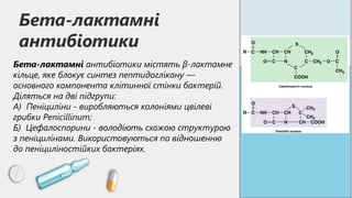 Бета-лактамні
антибіотики
Бета-лактамні антибіотики містять β-лактамне
кільце, яке блокує синтез пептидоглікану —
основного компонента клітинної стінки бактерій.
Діляться на дві підгрупи:
А) Пеніциліни - виробляються колоніями цвілеві
грибки Penicillinum;
Б) Цефалоспорини - володіють схожою структурою
з пеніцилінами. Використовуються по відношенню
до пеніциліностійких бактеріях.
 