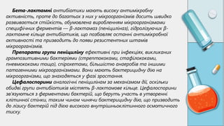 Бета-лактамні антибіотики мають високу антимікробну
активність, проте до багатьох з них у мікроорганізмів досить швидко
розвивається стійкість, обумовлена ​
​
виробленням мікроорганізмами
специфічних ферментів — β-лактамаз (пеніциліназ), гідролізуючих β-
лактамне кільце антибіотиків, що позбавляє останні антимікробної
активності та призводить до появи резистентних штамів
мікроорганізмів.
Препарати групи пеніциліну ефективні при інфекціях, викликаних
грампозитивними бактеріями (стрептококами, стафілококами,
пневмококами тощо), спірохетами, більшістю анаеробів та іншими
патогенними мікроорганізмами. Вони мають бактерицидну дію на
мікроорганізми, що знаходяться у фазі зростання.
Цефалоспорини аналогічні пеніцилінам за механізмом дії, оскільки
обидві групи антибіотиків містять β-лактамове кільце. Цефалоспорини
зв’язуються з ферментами бактерій, що беруть участь в утворенні
клітинної стінки, таким чином чинячи бактерицидну дію, що призводить
до лізису бактерій під дією високого внутрішньоклітинного осмотичного
тиску.
 