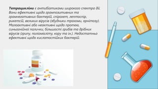 Тетрацикліни є антибіотиками широкого спектра дії.
Вони ефективні щодо грампозитивних та
грамнегативних бактерій, спірохет, лептоспір,
рикетсій, великих вірусів (збудники трахоми, орнітозу).
Малоактивні або неактивні щодо протею,
синьогнійної палички, більшості грибів та дрібних
вірусів (грипу, поліомієліту, кору та ін.). Недостатньо
ефективні щодо кислотостійких бактерій.
 