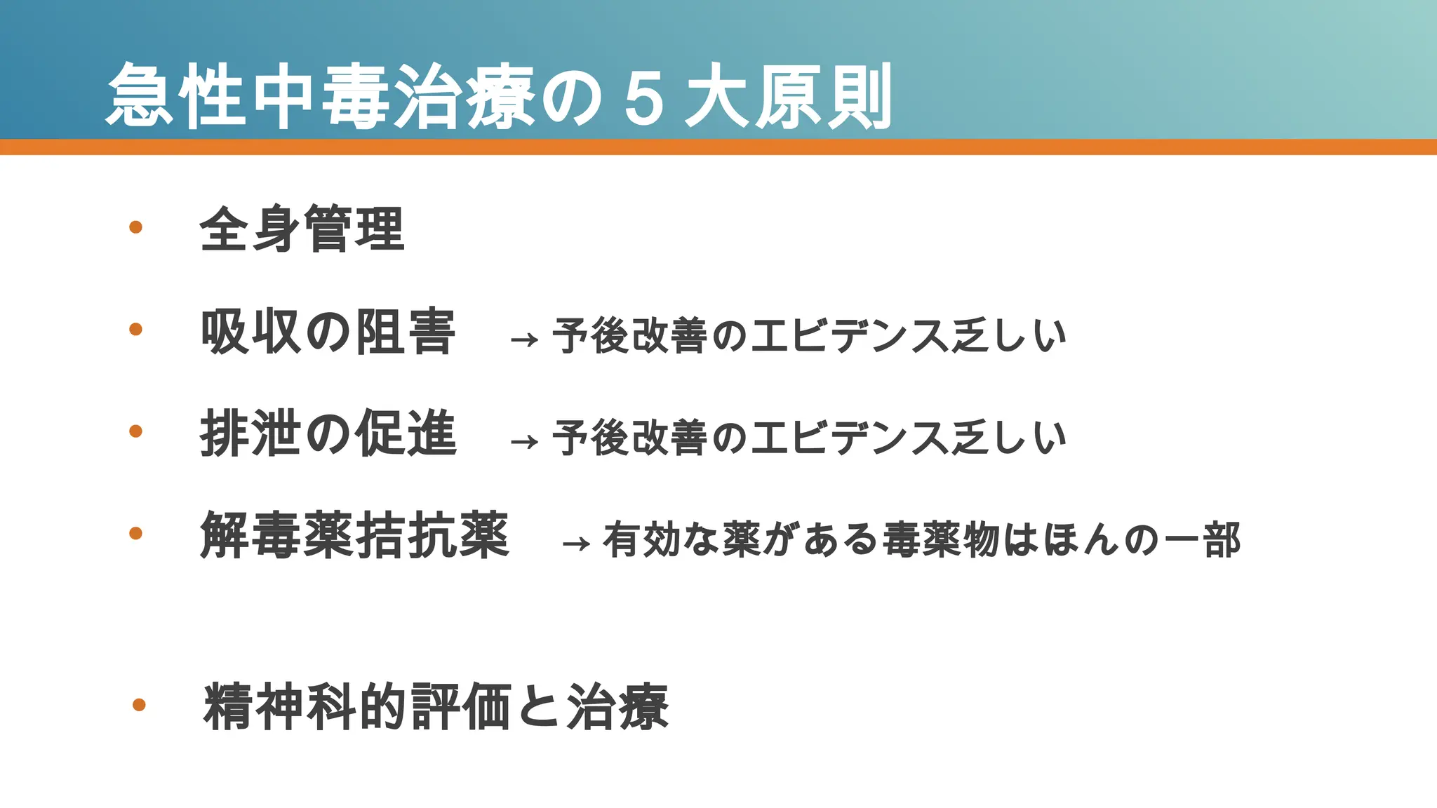 • 全身管理
• 吸収の阻害 → 予後改善のエビデンス乏しい
• 排泄の促進 → 予後改善のエビデンス乏しい
• 解毒薬拮抗薬 → 有効な薬がある毒薬物はほんの一部
急性中毒治療の５大原則
• 精神科的評価と治療
 
