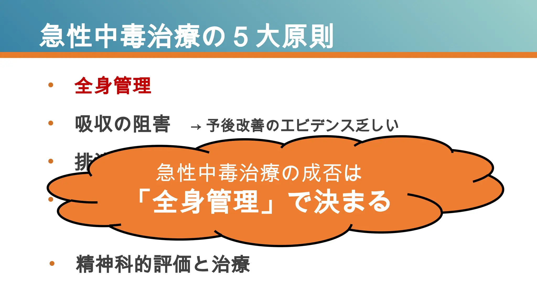 • 全身管理
• 吸収の阻害 → 予後改善のエビデンス乏しい
• 排泄の促進 → 予後改善のエビデンス乏しい
• 解毒薬拮抗薬 → 有効な薬がある毒薬物はほんの一部
急性中毒治療の５大原則
急性中毒治療の成否は
「全身管理」で決まる
• 精神科的評価と治療
 