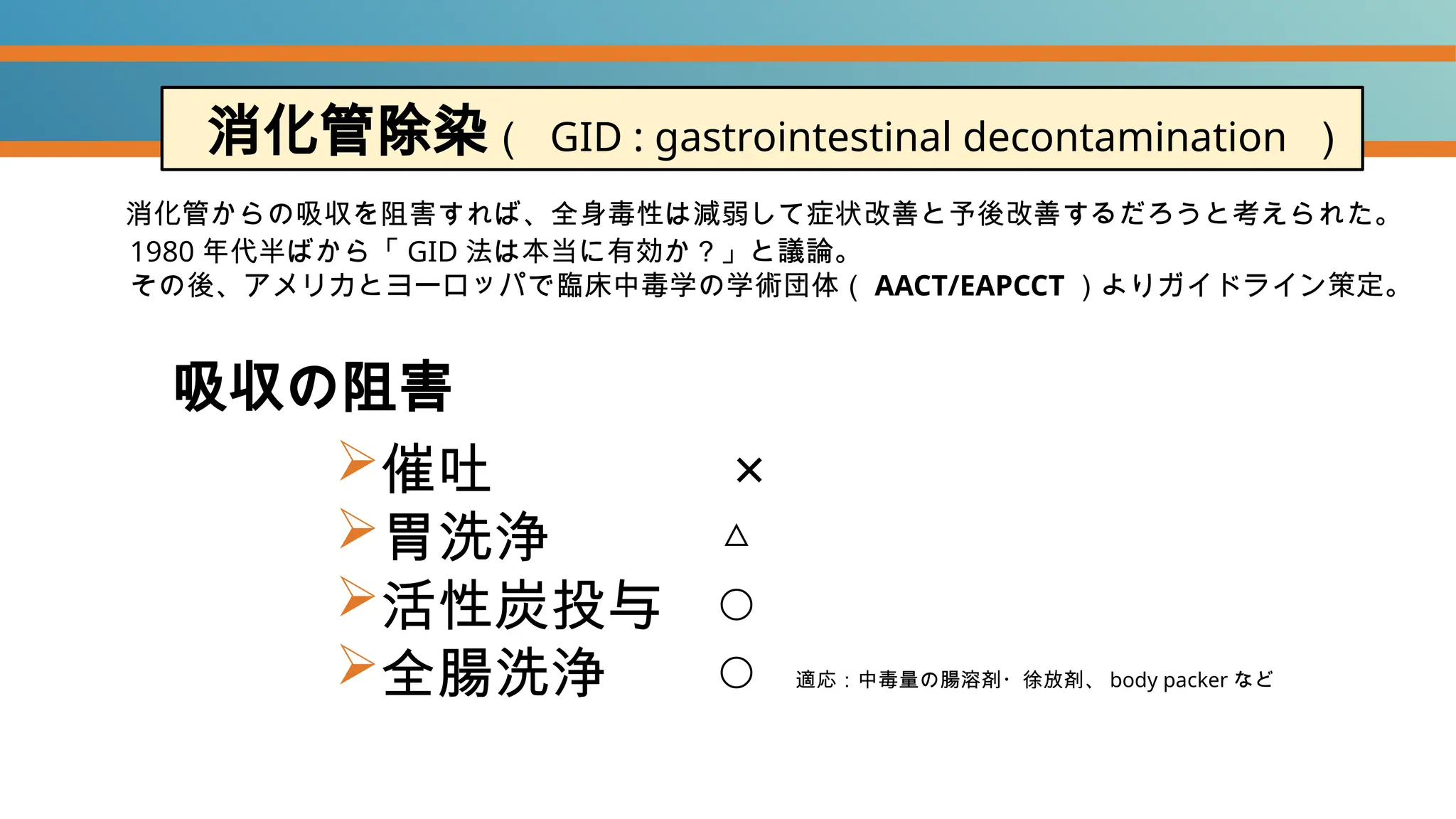 吸収の阻害
催吐 ×
胃洗浄 △
活性炭投与 ◯
全腸洗浄 ◯
消化管除染（ GID : gastrointestinal decontamination ）
1980 年代半ばから「 GID 法は本当に有効か？」と議論。
その後、アメリカとヨーロッパで臨床中毒学の学術団体（ AACT/EAPCCT ）よりガイドライン策定。
適応：中毒量の腸溶剤・徐放剤、 body packer など
消化管からの吸収を阻害すれば、全身毒性は減弱して症状改善と予後改善するだろうと考えられた。
 