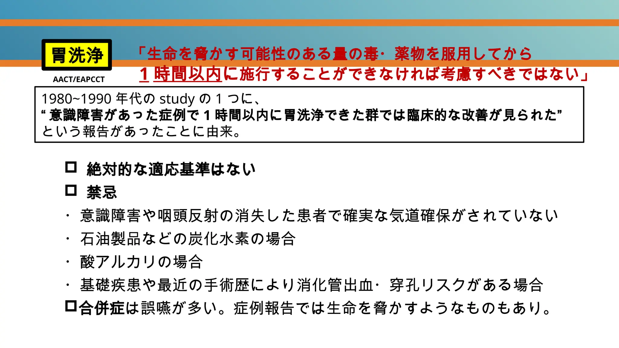  絶対的な適応基準はない
 禁忌
・意識障害や咽頭反射の消失した患者で確実な気道確保がされていない
・石油製品などの炭化水素の場合
・酸アルカリの場合
・基礎疾患や最近の手術歴により消化管出血・穿孔リスクがある場合
合併症は誤嚥が多い。症例報告では生命を脅かすようなものもあり。
胃洗浄
AACT/EAPCCT
1980~1990 年代の study の 1 つに、
“ 意識障害があった症例で 1 時間以内に胃洗浄できた群では臨床的な改善が見られた”
という報告があったことに由来。
「生命を脅かす可能性のある量の毒・薬物を服用してから
1 時間以内に施行することができなければ考慮すべきではない」
 