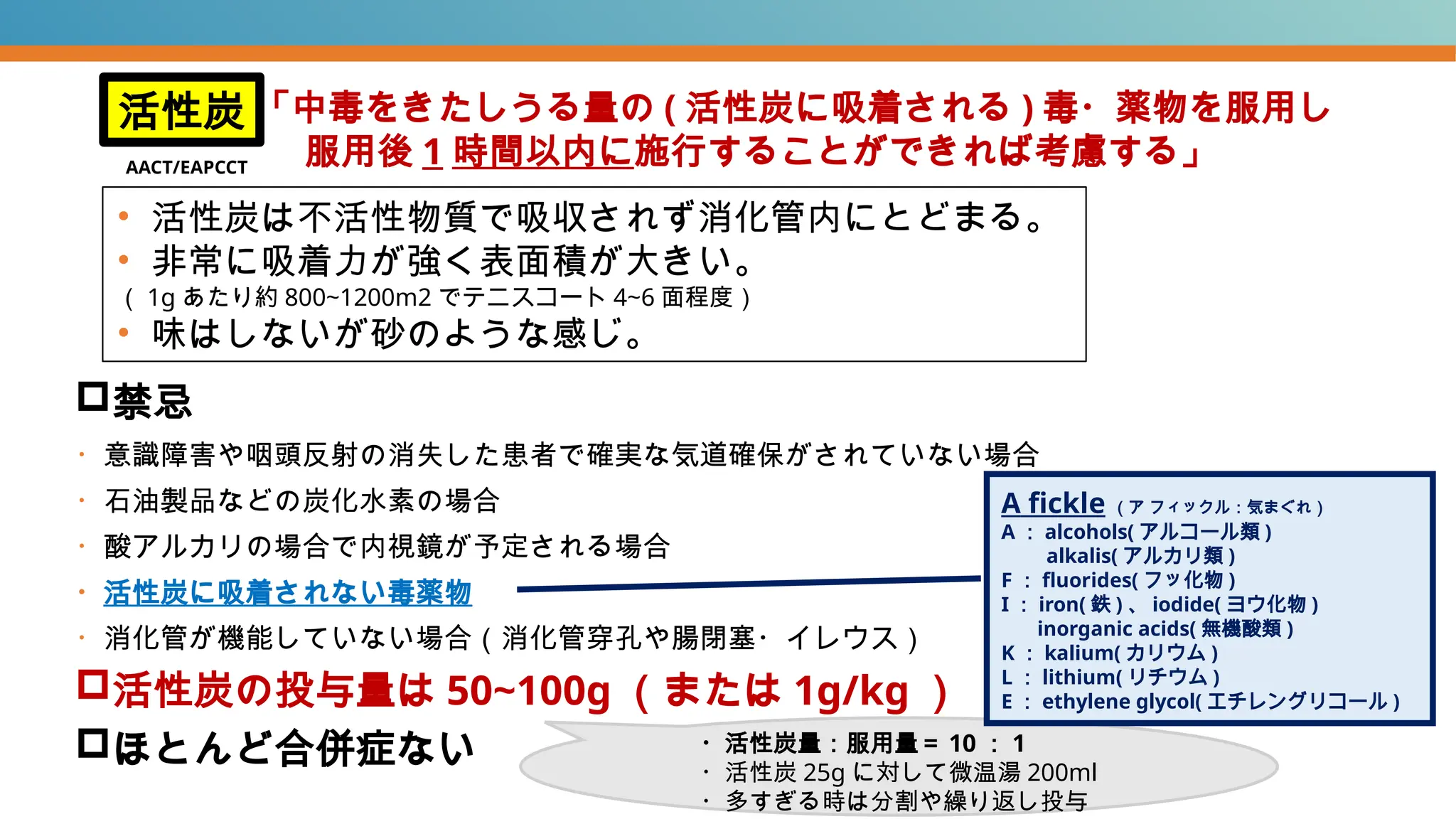 禁忌
・意識障害や咽頭反射の消失した患者で確実な気道確保がされていない場合
・石油製品などの炭化水素の場合
・酸アルカリの場合で内視鏡が予定される場合
・活性炭に吸着されない毒薬物
・消化管が機能していない場合（消化管穿孔や腸閉塞・イレウス）
活性炭の投与量は 50~100g （または 1g/kg ）
ほとんど合併症ない
活性炭 「中毒をきたしうる量の ( 活性炭に吸着される ) 毒・薬物を服用し
服用後 1 時間以内に施行することができれば考慮する」
• 活性炭は不活性物質で吸収されず消化管内にとどまる。
• 非常に吸着力が強く表面積が大きい。
（ 1g あたり約 800~1200m2 でテニスコート 4~6 面程度）
• 味はしないが砂のような感じ。
A fickle （ア フィックル：気まぐれ）
A ： alcohols( アルコール類 )
alkalis( アルカリ類 )
F ： fluorides( フッ化物 )
I ： iron( 鉄 ) 、 iodide( ヨウ化物 )
inorganic acids( 無機酸類 )
K ： kalium( カリウム )
L ： lithium( リチウム )
E ： ethylene glycol( エチレングリコール )
・活性炭量：服用量＝ 10 ： 1
・活性炭 25g に対して微温湯 200ml
・多すぎる時は分割や繰り返し投与
AACT/EAPCCT
 