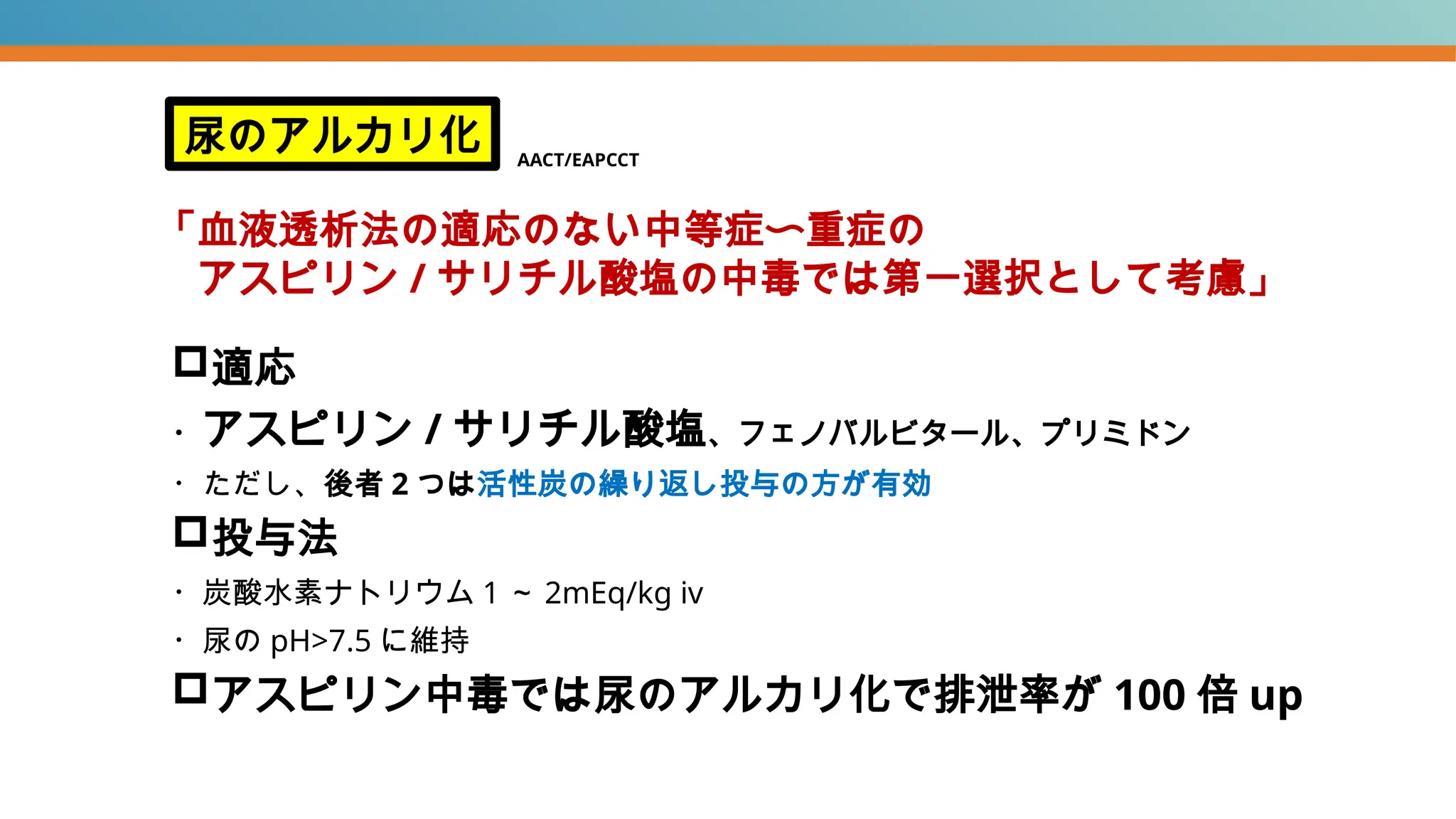 適応
・アスピリン / サリチル酸塩、フェノバルビタール、プリミドン
・ただし、後者 2 つは活性炭の繰り返し投与の方が有効
投与法
・炭酸水素ナトリウム 1 ～ 2mEq/kg iv
・尿の pH>7.5 に維持
アスピリン中毒では尿のアルカリ化で排泄率が 100 倍 up
尿のアルカリ化
「血液透析法の適応のない中等症〜重症の
アスピリン / サリチル酸塩の中毒では第一選択として考慮」
AACT/EAPCCT
 