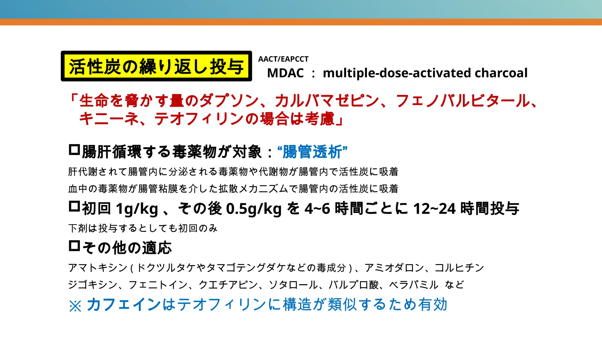 腸肝循環する毒薬物が対象：“腸管透析”
肝代謝されて腸管内に分泌される毒薬物や代謝物が腸管内で活性炭に吸着
血中の毒薬物が腸管粘膜を介した拡散メカニズムで腸管内の活性炭に吸着
初回 1g/kg 、その後 0.5g/kg を 4~6 時間ごとに 12~24 時間投与
下剤は投与するとしても初回のみ
その他の適応
アマトキシン ( ドクツルタケやタマゴテングダケなどの毒成分 ) 、アミオダロン、コルヒチン
ジゴキシン、フェニトイン、クエチアピン、ソタロール、バルプロ酸、ベラパミル など
※ カフェインはテオフィリンに構造が類似するため有効
活性炭の繰り返し投与
「生命を脅かす量のダプソン、カルバマゼピン、フェノバルビタール、
キニーネ、テオフィリンの場合は考慮」
MDAC ： multiple-dose-activated charcoal
AACT/EAPCCT
 