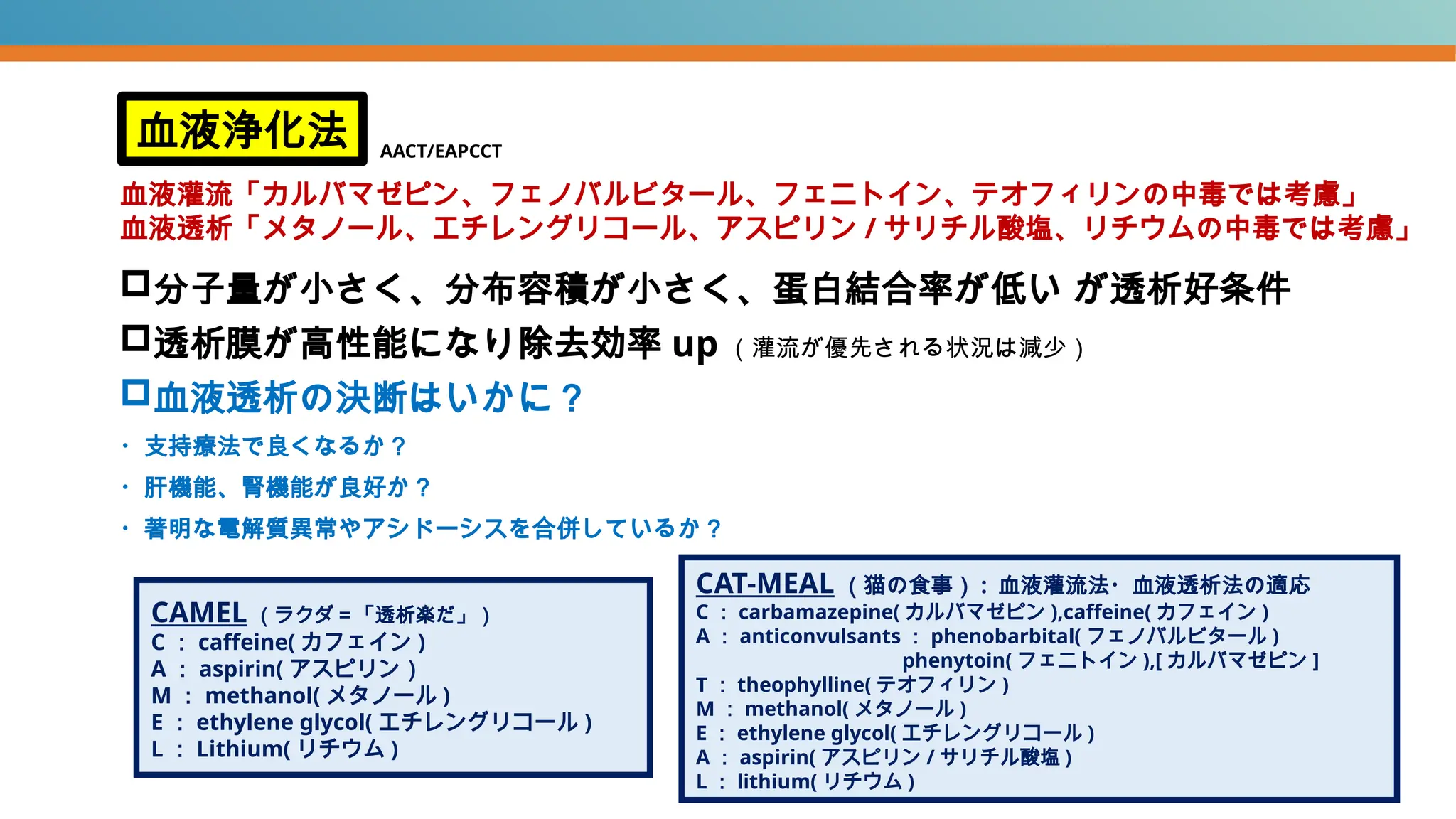 分子量が小さく、分布容積が小さく、蛋白結合率が低い が透析好条件
透析膜が高性能になり除去効率 up （灌流が優先される状況は減少）
血液透析の決断はいかに？
・支持療法で良くなるか？
・肝機能、腎機能が良好か？
・著明な電解質異常やアシドーシスを合併しているか？
血液浄化法
血液灌流「カルバマゼピン、フェノバルビタール、フェニトイン、テオフィリンの中毒では考慮」
血液透析「メタノール、エチレングリコール、アスピリン / サリチル酸塩、リチウムの中毒では考慮」
CAMEL （ラクダ＝「透析楽だ」）
C ： caffeine( カフェイン )
A ： aspirin( アスピリン）
M ： methanol( メタノール )
E ： ethylene glycol( エチレングリコール )
L ： Lithium( リチウム )
CAT-MEAL （猫の食事） : 血液灌流法・血液透析法の適応
C ： carbamazepine( カルバマゼピン ),caffeine( カフェイン )
A ： anticonvulsants ： phenobarbital( フェノバルビタール )
phenytoin( フェニトイン ),[ カルバマゼピン ]
T ： theophylline( テオフィリン )
M ： methanol( メタノール )
E ： ethylene glycol( エチレングリコール )
A ： aspirin( アスピリン / サリチル酸塩 )
L ： lithium( リチウム )
AACT/EAPCCT
 