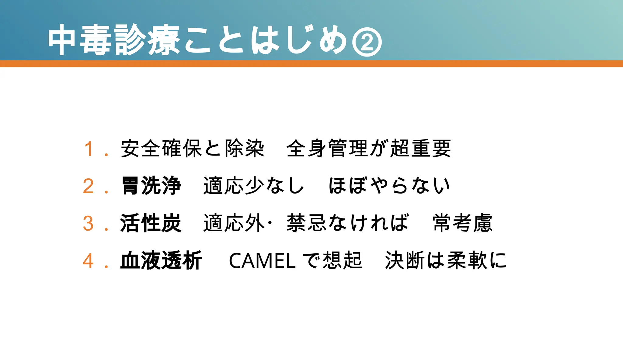 中毒診療ことはじめ②
１ . 安全確保と除染 全身管理が超重要
２ . 胃洗浄 適応少なし ほぼやらない
３ . 活性炭 適応外・禁忌なければ 常考慮
４ . 血液透析 CAMEL で想起 決断は柔軟に
 
