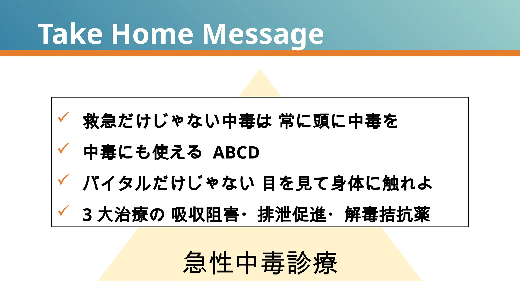 Take Home Message
急性中毒診療
 救急だけじゃない中毒は 常に頭に中毒を
 中毒にも使える ABCD
 バイタルだけじゃない 目を見て身体に触れよ
 3 大治療の 吸収阻害・排泄促進・解毒拮抗薬
 