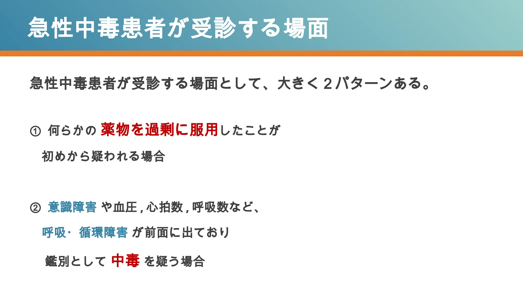 急性中毒患者が受診する場面
急性中毒患者が受診する場面として、大きく２パターンある。
① 何らかの 薬物を過剰に服用したことが
初めから疑われる場合
② 意識障害 や血圧 , 心拍数 , 呼吸数など、
呼吸・循環障害 が前面に出ており
鑑別として 中毒 を疑う場合
 