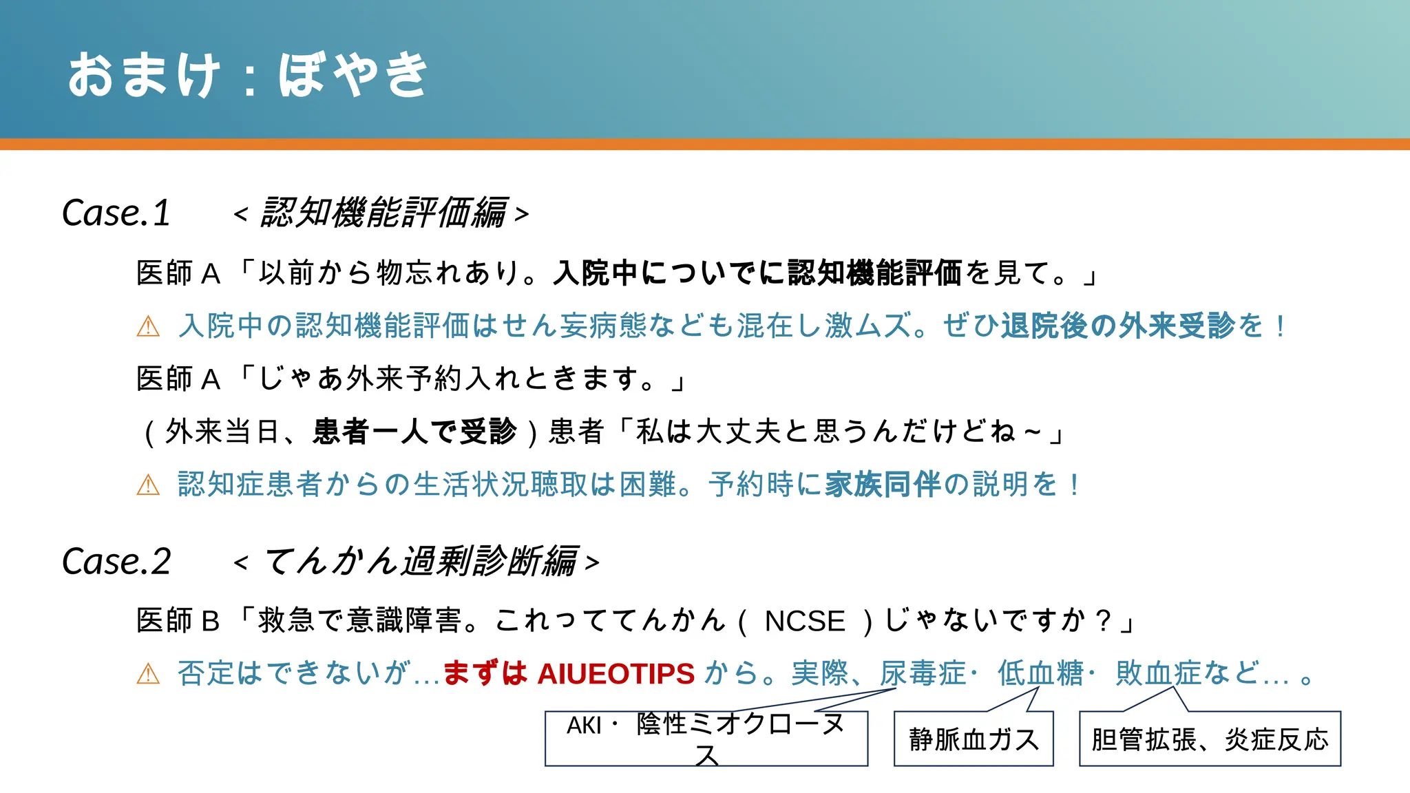 おまけ：ぼやき
医師 A 「以前から物忘れあり。入院中についでに認知機能評価を見て。」
⚠ 入院中の認知機能評価はせん妄病態なども混在し激ムズ。ぜひ退院後の外来受診を！
医師 A 「じゃあ外来予約入れときます。」
（外来当日、患者一人で受診）患者「私は大丈夫と思うんだけどね～」
⚠ 認知症患者からの生活状況聴取は困難。予約時に家族同伴の説明を！
AKI ・陰性ミオクローヌ
ス
静脈血ガス 胆管拡張、炎症反応
Case.1 < 認知機能評価編 >
Case.2 < てんかん過剰診断編 >
医師 B 「救急で意識障害。これっててんかん（ NCSE ）じゃないですか？」
⚠ 否定はできないが…まずは AIUEOTIPS から。実際、尿毒症・低血糖・敗血症など… 。
 