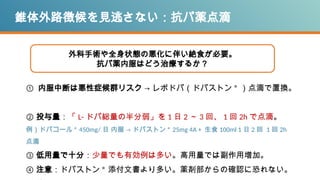 錐体外路徴候を見逃さない：抗パ薬点滴
① 内服中断は悪性症候群リスク → レボドパ（ドパストン ® ）点滴で置換。
② 投与量：「 L- ドパ総量の半分弱」を 1 日 2 ～ 3 回、 1 回 2h で点滴。
例）ドパコール ® 450mg/ 日 内服 → ドパストン ® 25mg 4A + 生食 100ml 1 日 2 回 1 回 2h
点滴
③ 低用量で十分：少量でも有効例は多い。高用量では副作用増加。
④ 注意：ドパストン ® 添付文書より多い。薬剤部からの確認に恐れない。
外科手術や全身状態の悪化に伴い絶食が必要。
抗パ薬内服はどう治療するか？
 