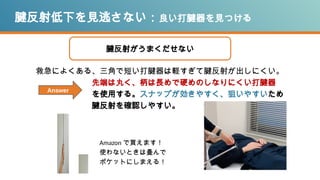 腱反射低下を見逃さない：良い打腱器を見つける
救急によくある、三角で短い打腱器は軽すぎて腱反射が出しにくい。
先端は丸く、柄は長めで硬めのしなりにくい打腱器
を使用する。スナップが効きやすく、狙いやすいため
腱反射を確認しやすい。
腱反射がうまくだせない
Amazon で買えます！
使わないときは畳んで
ポケットにしまえる！
Answer
 