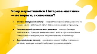 Чому маркетплейси і інтернет-магазини
— не вороги, а союзники?
● Швидке тестування попиту – маркетплейс допомагає зрозуміти, які
товари мають найбільший попит без значних вкладень у рекламу.
● Джерело трафіку для власного магазину – покупці можуть
знайомитися з брендом на маркетплейсі, а потім шукати офіційний
сайт для більш вигідних умов або розширеного асортименту.
● Диверсифікація ризиків – поєднання маркетплейсу та власного
магазину зменшує залежність від одного каналу продажів.
 