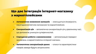 Що дає інтеграція інтернет-магазину
з маркетплейсами
● Автоматичне оновлення залишків – зменшується ймовірність
неузгодженостей між магазином та маркетплейсом.
● Синхронізація цін – автоматична синхронізація цін у реальному часі,
що допомагає уникнути суперечностей.
● Спрощення роботи з замовленнями – автоматизація передачі
замовлень з маркетплейсів в інтернет-магазин.
● Автоматична синхронізація даних – описи та характеристики
товарів завжди будуть актуальними.
 