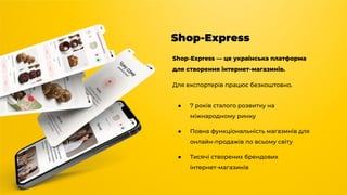 Shop-Express
Shop-Express — це українська платформа
для створення інтернет-магазинів.
Для експортерів працює безкоштовно.
● 7 років сталого розвитку на
міжнародному ринку
● Повна функціональність магазинів для
онлайн-продажів по всьому світу
● Тисячі створених брендових
інтернет-магазинів
 