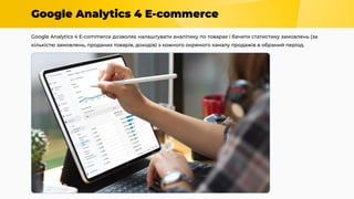 Google Analytics 4 E-commerce
Google Analytics 4 E-commerce дозволяє налаштувати аналітику по товарах і бачити статистику замовлень (за
кількістю замовлень, проданих товарів, доходів) з кожного окремого каналу продажів в обраний період.
 