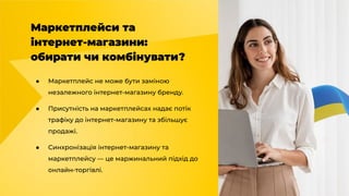 Маркетплейси та
інтернет-магазини:
обирати чи комбінувати?
● Маркетплейс не може бути заміною
незалежного інтернет-магазину бренду.
● Присутність на маркетплейсах надає потік
трафіку до інтернет-магазину та збільшує
продажі.
● Синхронізація інтернет-магазину та
маркетплейсу — це маржинальний підхід до
онлайн-торгівлі.
 