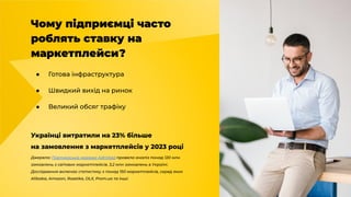 Чому підприємці часто
роблять ставку на
маркетплейси?
● Готова інфраструктура
● Швидкий вихід на ринок
● Великий обсяг трафіку
Українці витратили на 23% більше
на замовлення з маркетплейсів у 2023 році
Джерело: Партнерська мережа Admitad провела аналіз понад 120 млн
замовлень з світових маркетплейсів, 3,2 млн замовлень в Україні.
Дослідження включає статистику з понад 150 маркетплейсів, серед яких
Alibaba, Amazon, Rozetka, OLX, Prom.ua та інші.
 