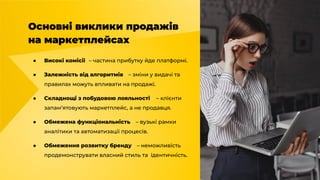 Основні виклики продажів
на маркетплейсах
● Високі комісії – частина прибутку йде платформі.
● Залежність від алгоритмів – зміни у видачі та
правилах можуть впливати на продажі.
● Складнощі з побудовою лояльності – клієнти
запам’ятовують маркетплейс, а не продавця.
● Обмежена функціональність – вузькі рамки
аналітики та автоматизації процесів.
● Обмеження розвитку бренду – неможливість
продемонструвати власний стиль та ідентичність.
 