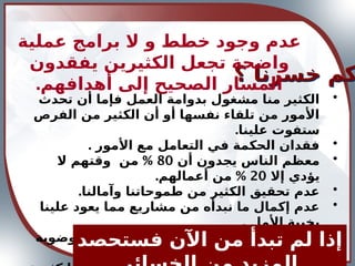 •
‫تحدث‬ ‫أن‬ ‫فإما‬ ‫العمل‬ ‫بدوامة‬ ‫مشغول‬ ‫منا‬ ‫الكثير‬
‫الفرص‬ ‫من‬ ‫الكثير‬ ‫أن‬ ‫أو‬ ‫نفسها‬ ‫تلقاء‬ ‫من‬ ‫األمور‬
.‫علينا‬ ‫ستفوت‬
•
. ‫األمور‬ ‫مع‬ ‫التعامل‬ ‫في‬ ‫الحكمة‬ ‫فقدان‬
•
‫أن‬ ‫يجدون‬ ‫الناس‬ ‫معظم‬
80
%
‫ال‬ ‫وقتهم‬ ‫من‬
‫إال‬ ‫يؤدي‬
20
. %
‫أعمالهم‬ ‫من‬
•
.‫وآمالنا‬ ‫طموحاتنا‬ ‫من‬ ‫الكثير‬ ‫تحقيق‬ ‫عدم‬
•
‫علينا‬ ‫يعود‬ ‫مما‬ ‫مشاريع‬ ‫من‬ ‫نبدأه‬ ‫ما‬ ‫إكمال‬ ‫عدم‬
. ‫األمل‬ ‫بخيبة‬
•
‫للفوضوية‬ ‫نتيجة‬ ‫الطاقات‬ ‫إهدار‬ ‫و‬ ‫الجهود‬ ‫بعثرة‬
.‫األمة‬ ‫اعتادتها‬ ‫التي‬
‫؟‬ ‫خسرنا‬ ‫كم‬
‫فستحصد‬ ‫اآلن‬ ‫من‬ ‫تبدأ‬ ‫لم‬ ‫إذا‬
‫عملية‬ ‫برامج‬ ‫ال‬ ‫و‬ ‫خطط‬ ‫وجود‬ ‫عدم‬
‫يفقدون‬ ‫الكثيرين‬ ‫تجعل‬ ‫واضحة‬
.‫أهدافهم‬ ‫إلى‬ ‫الصحيح‬ ‫المسار‬
 