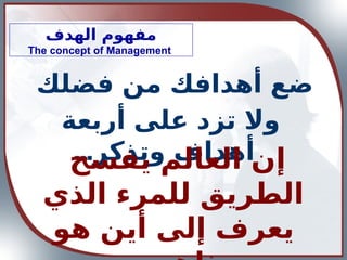 ‫الهدف‬ ‫مفهوم‬
The concept of Management
‫فضلك‬ ‫من‬ ‫أهدافك‬ ‫ضع‬
‫أربعة‬ ‫على‬ ‫تزد‬ ‫وال‬
...‫وتذكر‬ ‫أهداف‬ ‫إ‬
‫يفسح‬ ‫العالم‬ ‫ن‬
‫الذي‬ ‫للمرء‬ ‫الطريق‬
‫هو‬ ‫أين‬ ‫إلى‬ ‫يعرف‬
 