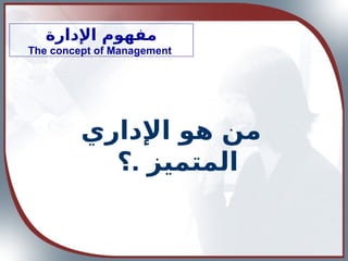 ‫اإلدارة‬ ‫مفهوم‬
The concept of Management
‫اإلداري‬ ‫هو‬ ‫من‬
.
‫؟‬ ‫المتميز‬
 