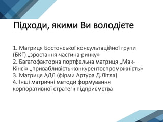 1. Матриця Бостонської консультаційної групи
(БКГ) „зростання-частина ринку»
2. Багатофакторна портфельна матриця „Мак-
Кінсі» „привабливість-конкурентоспроможність»
3. Матриця АДЛ (фірми Артура Д.Літла)
4. Інші матричні методи формування
корпоративної стратегії підприємства
Підходи, якими Ви володієте
 