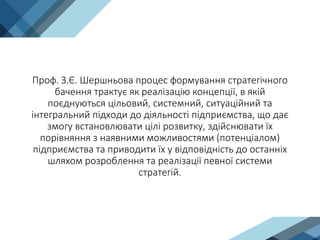 Проф. З.Є. Шершньова процес формування стратегічного
бачення трактує як реалізацію концепції, в якій
поєднуються цільовий, системний, ситуаційний та
інтегральний підходи до діяльності підприємства, що дає
змогу встановлювати цілі розвитку, здійснювати їх
порівняння з наявними можливостями (потенціалом)
підприємства та приводити їх у відповідність до останніх
шляхом розроблення та реалізації певної системи
стратегій.
 