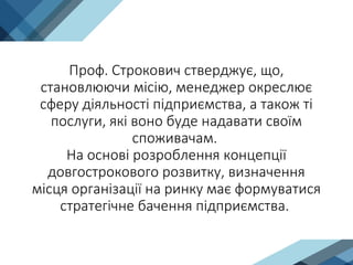 Проф. Строкович стверджує, що,
становлюючи місію, менеджер окреслює
сферу діяльності підприємства, а також ті
послуги, які воно буде надавати своїм
споживачам.
На основі розроблення концепції
довгострокового розвитку, визначення
місця організації на ринку має формуватися
стратегічне бачення підприємства.
 