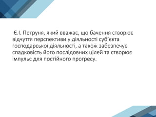 Є.І. Петруня, який вважає, що бачення створює
відчуття перспективи у діяльності суб’єкта
господарської діяльності, а також забезпечує
спадковість його послідовних цілей та створює
імпульс для постійного прогресу.
 