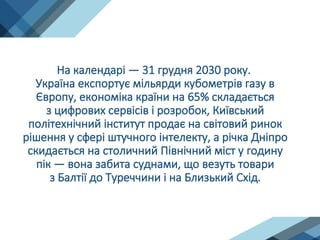На календарі — 31 грудня 2030 року.
Україна експортує мільярди кубометрів газу в
Європу, економіка країни на 65% складається
з цифрових сервісів і розробок, Київський
політехнічний інститут продає на світовий ринок
рішення у сфері штучного інтелекту, а річка Дніпро
скидається на столичний Північний міст у годину
пік — вона забита суднами, що везуть товари
з Балтії до Туреччини і на Близький Схід.
 