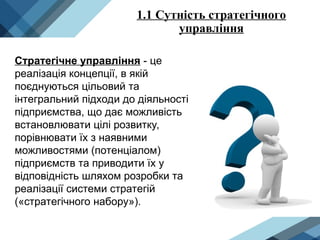 1.1 Сутність стратегічного
управління
Стратегічне управління - це
реалізація концепції, в якій
поєднуються цільовий та
інтегральний підходи до діяльності
підприємства, що дає можливість
встановлювати цілі розвитку,
порівнювати їх з наявними
можливостями (потенціалом)
підприємств та приводити їх у
відповідність шляхом розробки та
реалізації системи стратегій
(«стратегічного набору»).
 