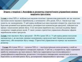 3 етап: 60-ті роки XX ст. – початок XXI ст. – постіндустріальна епоха розвитку, в якій не
простежуються закономірності попередніх періодів. У цей час у підприємств, окрім отримання
прибутку виникають ще інші цінності. Цей етап характеризується інтенсифікацією і
диверсифікацією виробництва, розвитком і інтеграцією міжнародних економічних відносин,
боротьбою за світовий ринок збуту, розширенням інформаційного простору.
Згідно з теорією І. Ансоффа в розвитку стратегічного управління можна
виділити три етапи:
1 етап: в кінці XIX ст. відбувається науково-технічна і промислова революція, що дає поштовх
настанню епохи масового виробництва, а починаючи з 20-х років. XX ст. з'являється таке
поняття, як «конкуренція». У цей період відбувається маса наукових відкриттів, унаслідок чого
бурхливо розвивається промисловість, розширюється номенклатура продукції, здійснюється
процес «захоплення» ринків збуту. Стає вигідним виробляти все, оскільки на ринку бракує
споживчих товарів різних видів. У таких умовах стратегічне управління обмежене сферою
виробництва нових продуктів.
2 етап: етап масового збуту продукції - 20-50-ті роки XX ст. У цей період ринок поступово
насищається, і, як наслідок, виникає конкуренція, в результаті якої з'являється концепція
маркетингу, або концепція збуту товару. Стратегічне управління не отримує ще належного
розвитку.
 