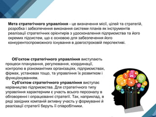 Мета стратегічного управління - це визначення місії, цілей та стратегій,
розробка і забезпечення виконання системи планів як інструментів
реалізації стратегічних орієнтирів з удосконалення підприємства та його
окремих підсистем, що є основою для забезпечення його
конкурентоспроможного існування в довгостроковій перспективі.
Об'єктом стратегічного управління виступають
процеси планування, регулювання, координації,
контролю в різноманітних організаціях, підприємствах,
фірмах, установах тощо, та управління їх розвитком і
функціонуванням.
Суб'єктом стратегічного управління виступає
керівництво підприємства. Для стратегічного типу
управління характерним є участь всього персоналу в
обговоренні і опрацюванні стратегії. Так, наприклад, в
ряді західних компаній активну участь у формуванні й
реалізації стратегії беруть її співробітники.
 