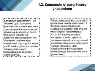 1.2. Концепція стратегічного
управління
Концепція управління – це
система ідей, принципів,
уявлень, що зумовлюють мету
функціонування підприємства,
механізми взаємодії суб'єкта
та об'єкта управління,
характер взаємовідносин між
окремими ланками його
внутрішньої структури, а також
необхідний ступінь урахування
впливу зовнішнього
середовища на розвиток
підприємства.
Згідно з концепцією стратегічного
управління аналіз зовнішнього й
внутрішнього середовища -
необхідний елемент визначення
місії та цілей підприємства.
Стратегії в цьому випадку
виступають як інструменти
досягнення цілей, а для успішної
реалізації обраного стратегічного
набору необхідно, щоб
підприємства функціонували
відповідно до вибраної концепції
управління.
 