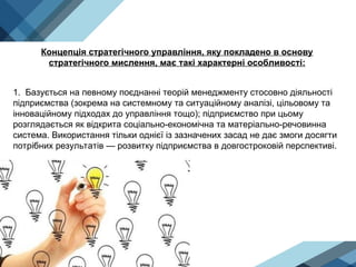 Концепція стратегічного управління, яку покладено в основу
стратегічного мислення, має такі характерні особливості:
1. Базується на певному поєднанні теорій менеджменту стосовно діяльності
підприємства (зокрема на системному та ситуаційному аналізі, цільовому та
інноваційному підходах до управ­
ління тощо); підприємство при цьому
розглядається як відкрита соціально-економічна та матеріально-речовинна
система. Використання тільки однієї із зазначених засад не дає змоги досягти
потрібних результатів — розвитку підприємства в довгостроковій перспективі.
 