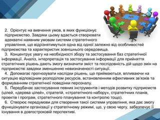 2. Орієнтує на вивчення умов, в яких функціонує
підприємство. Завдяки цьому вдається створювати
адекватні наявним умовам системи стратегічного
управління, що відрізнятимуться одна від одної залежно від особливостей
підприємства та характеристик зовнішнього середовища.
3. Концентрує увагу на необхідності збору та застосування баз стратегічної
інформації. Аналіз, інтерпретація та застосування інформації для прийняття
стратегічних рішень дають змогу визначити зміст та послідовність дій щодо змін на
підприємстві завдяки зменшенню невизначеності ситуації.
4. Допомагає прогнозувати наслідки рішень, що приймаються, впливаючи на
ситуацію відповідним розподілом ресурсів, встановленням ефективних зв’язків та
формуванням стратегічної поведінки персоналу.
5. Передбачає застосування певних інструментів і методів розвитку підприємств
(цілей, «дерева цілей», стратегій, «стратегічного набору», стратегічних планів,
проектів і програм, стратегічного планування та контролю тощо).
6. Створює передумови для створення такої системи управління, яка дає змогу
функціонувати організації у стратегічному режимі, що, у свою чергу, забезпечує її
існування в довгостроковій перспективі.
 