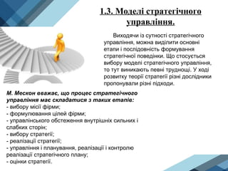 1.3. Моделі стратегічного
управління.
Виходячи із сутності стратегічного
управління, можна виділити основні
етапи і послідовність формування
стратегічної поведінки. Що стосується
вибору моделі стратегічного управління,
то тут виникають певні труднощі. У ході
розвитку теорії стратегії різні дослідники
пропонували різні підходи.
М. Мескон вважає, що процес стратегічного
управління має складатися з таких етапів:
- вибору місії фірми;
- формулювання цілей фірми;
- управлінського обстеження внутрішніх сильних і
слабких сторін;
- вибору стратегії;
- реалізації стратегії;
- управління і планування, реалізації і контролю
реалізації стратегічного плану;
- оцінки стратегії.
 